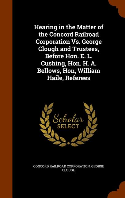 Hearing in the Matter of the Concord Railroad Corporation Vs. George Clough and Trustees, Before Hon. E. L. Cushing, Hon. H. A. Bellows, Hon, William Haile, Referees (Other)