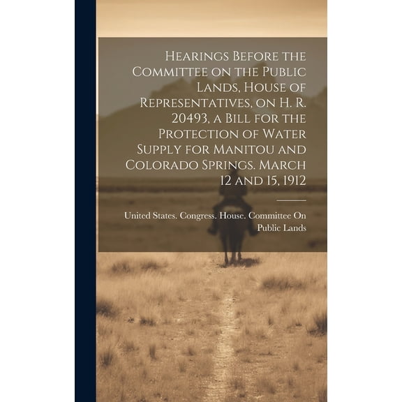 Hearings Before the Committee on the Public Lands, House of Representatives, on H. R. 20493, a Bill for the Protection of Water Supply for Manitou and Colorado Springs. March 12 and 15, 1912 (Hardcove