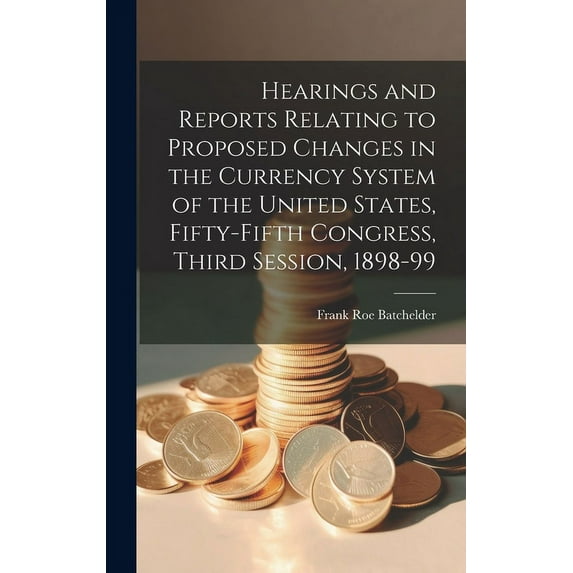 Hearings and Reports Relating to Proposed Changes in the Currency System of the United States, Fifty-Fifth Congress, Third Session, 1898-99 (Hardcover)
