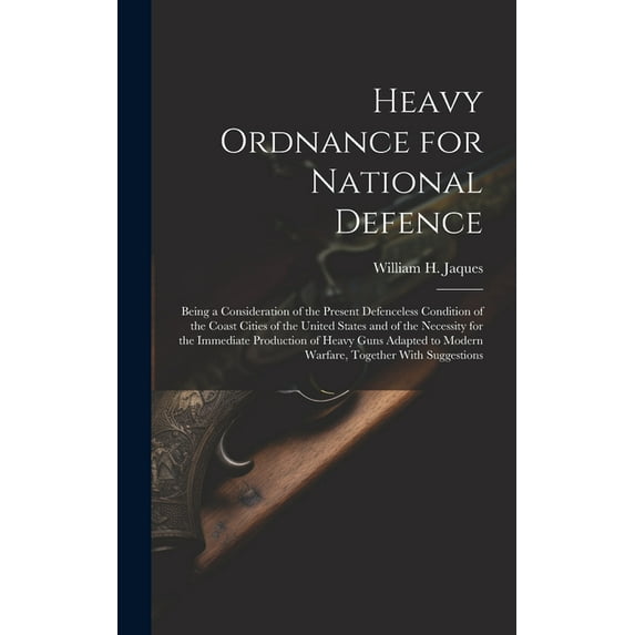 Heavy Ordnance for National Defence: Being a Consideration of the Present Defenceless Condition of the Coast Cities of the United States and of the Necessity for the Immediate Production of Heavy Guns