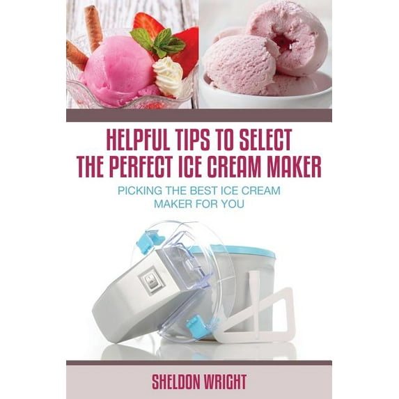 Helpful Tips to Select the Perfect Ice Cream Maker: Picking the Best Ice Cream Maker for You, (Paperback)