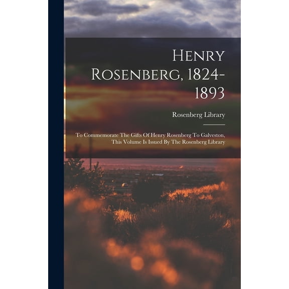 Henry Rosenberg, 1824-1893: To Commemorate The Gifts Of Henry Rosenberg To Galveston, This Volume Is Issued By The Rosen, (Paperback)