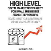 High Level Digital Marketing Strategy for Small Business Owners and Entrepreneurs How to Market Your Business Online Without Wasting Time & Money