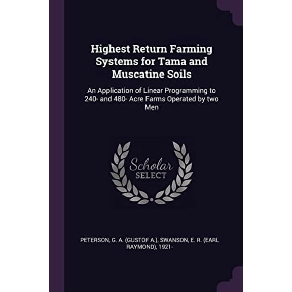 Highest Return Farming Systems for Tama and Muscatine Soils: An Application of Linear Programming to 240- And 480- Acre Farms Operated by Two Men Paperback 1378951913 9781378951910 G A Peterson, E R