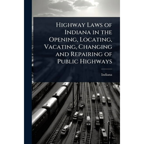Highway Laws of Indiana in the Opening, Locating, Vacating, Changing and Repairing of Public Highways, (Paperback)