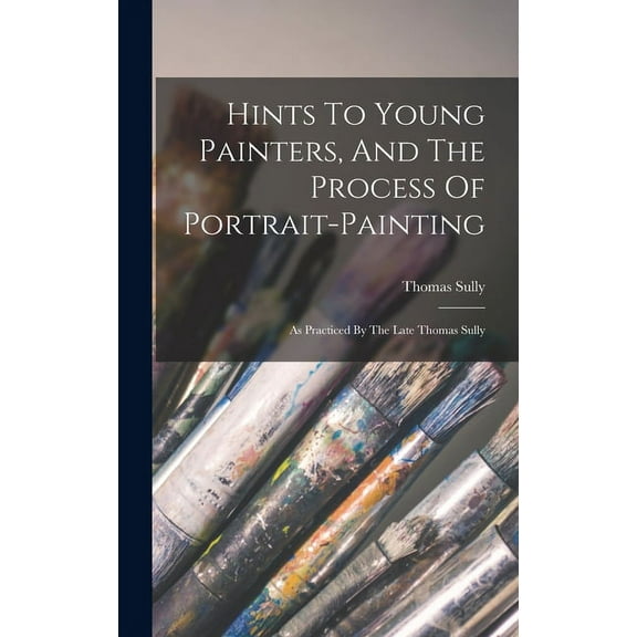 Hints To Young Painters, And The Process Of Portrait-painting: As Practiced By The Late Thomas Sully