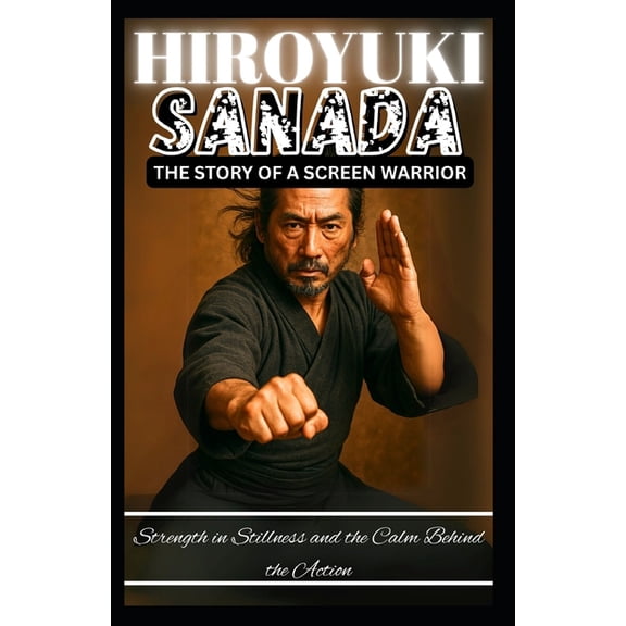 Hiroyuki Sanada: THE STORY OF A SCREEN WARRIOR: Strength in Stillness and the Calm Behind the Action, (Paperback)