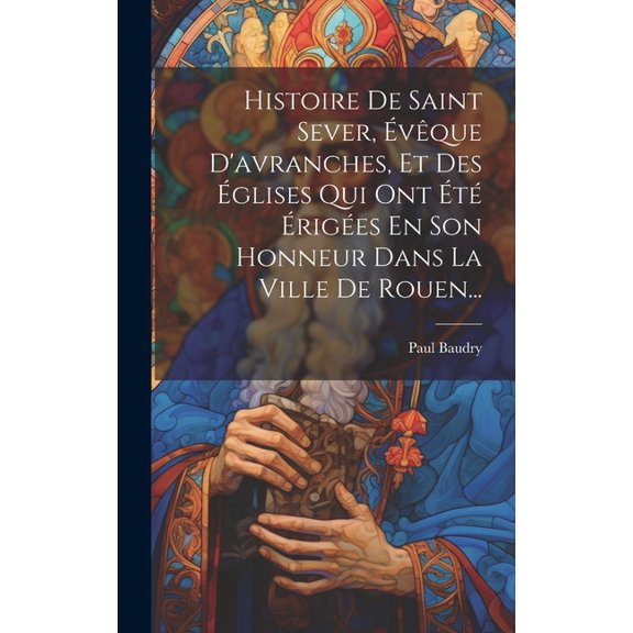 Histoire De Saint Sever, vque D'avranches, Et Des glises Qui Ont t riges En Son Honneur Dans La Ville De Rouen... (Hardcover)
