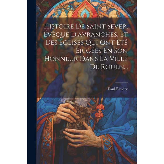 Histoire De Saint Sever, vque D'avranches, Et Des glises Qui Ont t riges En Son Honneur Dans La Ville De Rouen... (Paperback)