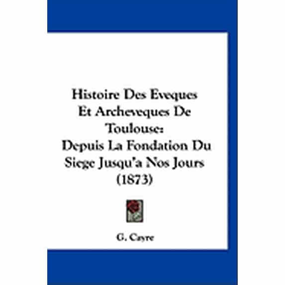 Histoire Des Eveques Et Archeveques De Toulouse : Depuis La Fondation Du Siege Jusqu'a Nos Jours (1873) (Paperback)