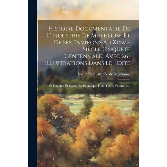 Histoire Documentaire De L'industrie De Mulhouse Et De Ses Environs Au Xixme Sicle (enqute Centennale) Avec 261 Illustrations Dans Le Texte: 46 Planches Et Cartes En Phototypie Hors Texte, Volume 2.