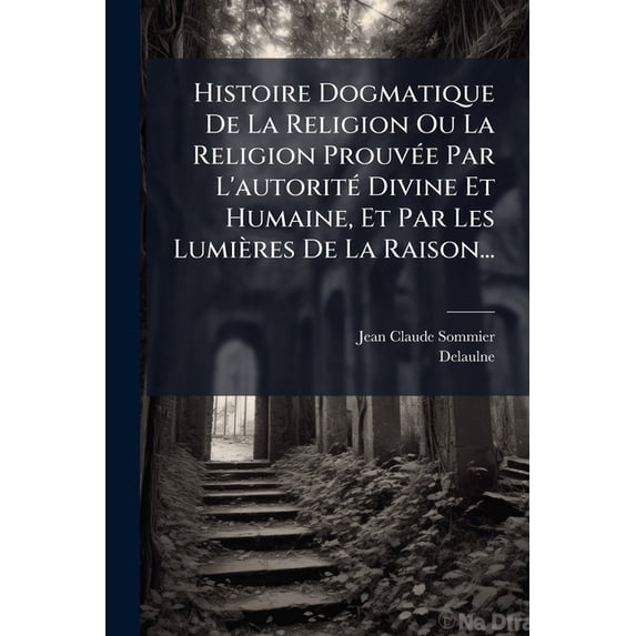 Histoire Dogmatique De La Religion Ou La Religion Prouvée Par L'autorité Divine Et Humaine, Et Par Les Lumières De La Raison... (Paperback)
