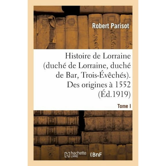 Histoire: Histoire de Lorraine (Duch de Lorraine, Duch de Bar, Trois-vchs). Tome I. Des Origines 1552 (Paperback)
