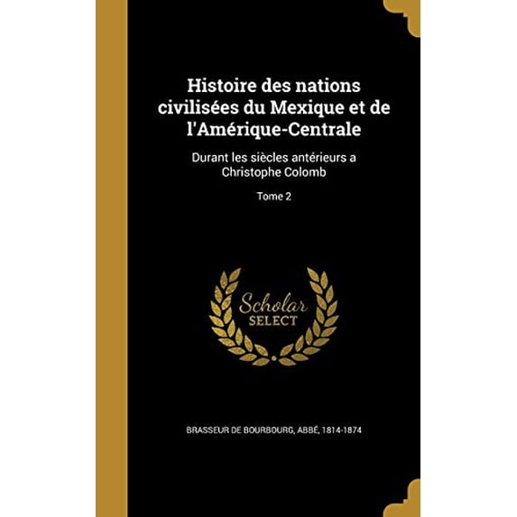 Histoire Des Nations Civilisees Du Mexique Et de LAmerique-Centrale: Durant Les Siecles Anterieurs a Christophe Colomb; Tome 2 French Edition Hardcover 136309985X 9781363099856 Brasseur De Bourbo