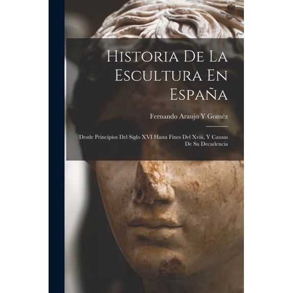 Historia De La Escultura En España: Desde Principios Del Siglo XVI Hasta Fines Del Xviii, Y Causas De Su Decadencia, (Paperback)