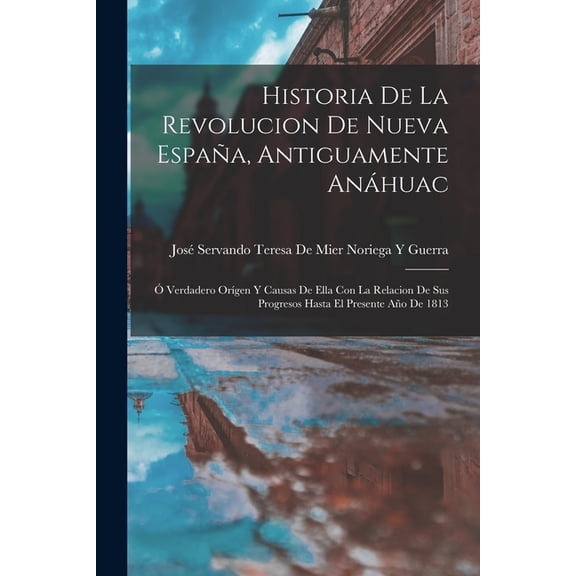 Historia De La Revolucion De Nueva Espaa, Antiguamente Anhuac: Verdadero Orgen Y Causas De Ella Con La Relacion De , (Paperback)
