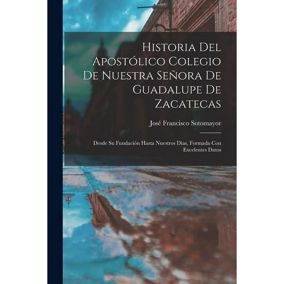 Historia Del Apostlico Colegio De Nuestra Seora De Guadalupe De Zacatecas: Desde Su Fundacin Hasta Nuestros Dias, Formada Con Excelentes Datos (Paperback)
