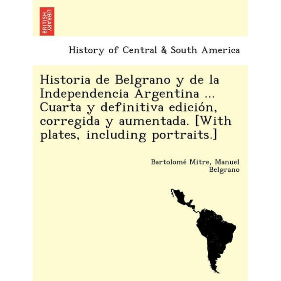 Historia de Belgrano y de la Independencia Argentina ... Cuarta y definitiva edicion, corregida y aumentada. [With plates, including portraits.] (Paperback)