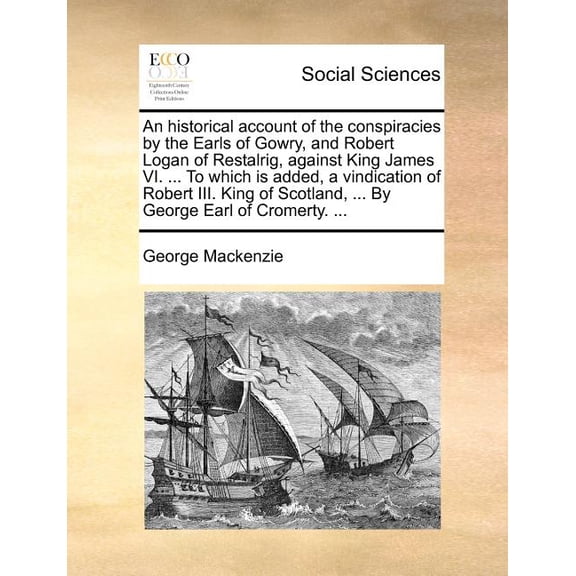 An Historical Account of the Conspiracies by the Earls of Gowry, and Robert Logan of Restalrig, Against King James VI. ... to Which Is Added, a Vindication of Robert III. King of Scotland, ... by Geor