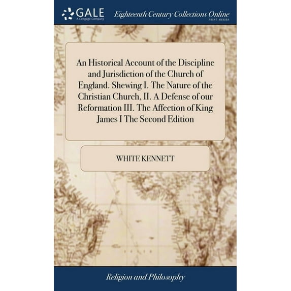An Historical Account of the Discipline and Jurisdiction of the Church of England. Shewing I. The Nature of the Christian Church, II. A Defense of our Reformation III. The Affection of King James I Th