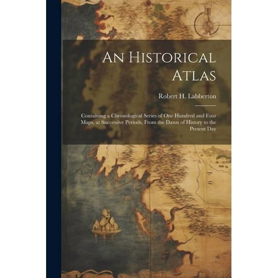An Historical Atlas; Containing a Chronological Series of one Hundred and Four Maps, at Successive Periods, From the Dawn of History to the Present Day (Paperback)