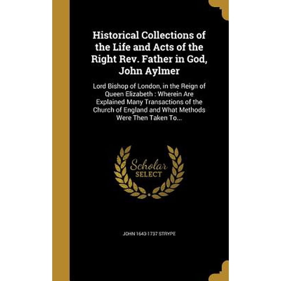 Historical Collections of the Life and Acts of the Right Rev. Father in God, John Aylmer : Lord Bishop of London, in the Reign of Queen Elizabeth: Wherein Are Explained Many Transactions of the Church of England and What Methods Were Then Taken To... (Hardcover)