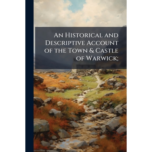 An Historical and Descriptive Account of the Town & Castle of Warwick; : And of the Neighbouring Spa of Leamington: To Which Are Added, Short Notices of the Towns, Villages, &C. Within the Circuit of Ten Miles. Intended Principally for the Information of S