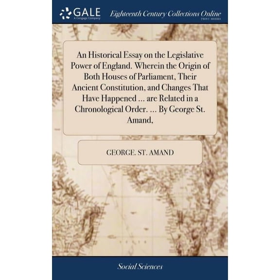 An Historical Essay on the Legislative Power of England. Wherein the Origin of Both Houses of Parliament, Their Ancient Constitution, and Changes That Have Happened ... are Related in a Chronological