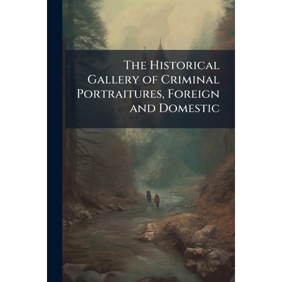 The Historical Gallery of Criminal Portraitures, Foreign and Domestic : Containing a Selection of the Most Impressive Cases of Guilt and Misfortune to Be Found in Modern History (Paperback)