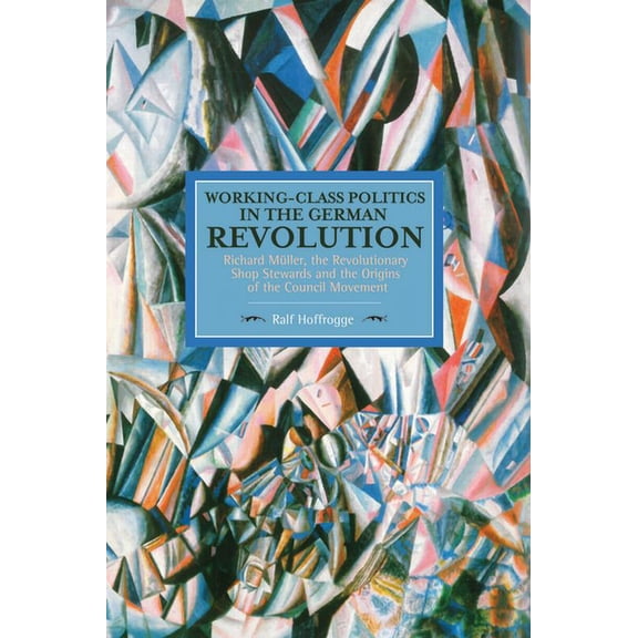 Historical Materialism Working-Class Politics in the German Revolution: Richard MÃ¼ller, the Revolutionary Shop Stewards and the Origins of the , (Paperback)