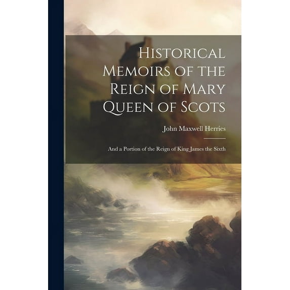 Historical Memoirs of the Reign of Mary Queen of Scots: And a Portion of the Reign of King James the Sixth (Paperback)