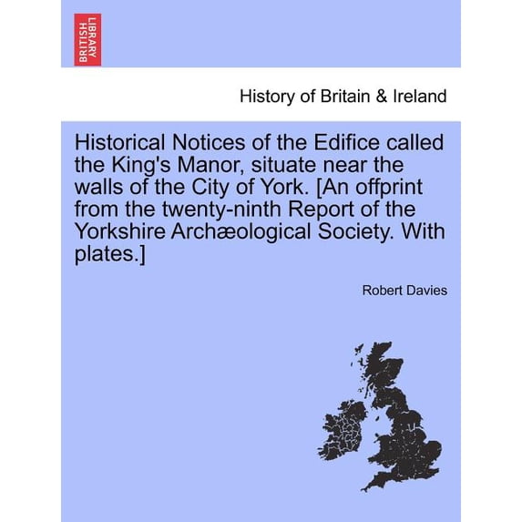 Historical Notices of the Edifice Called the King's Manor, Situate Near the Walls of the City of York. [An Offprint from, (Paperback)