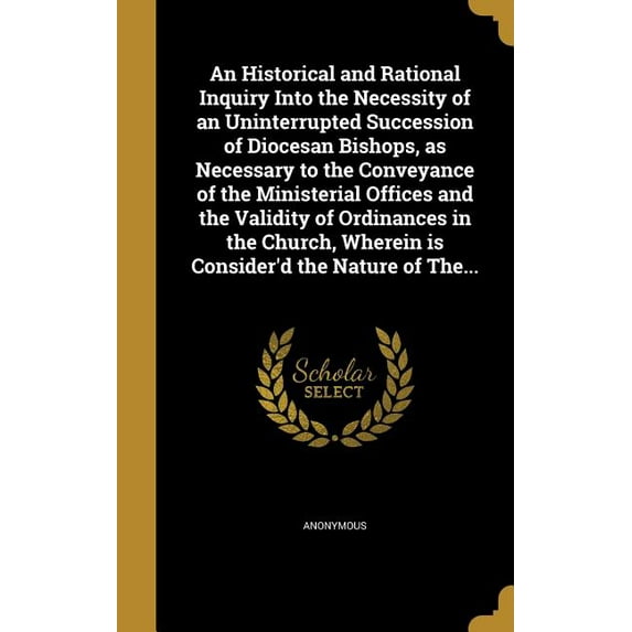 An Historical and Rational Inquiry Into the Necessity of an Uninterrupted Succession of Diocesan Bishops, as Necessary to the Conveyance of the Ministerial Offices and the Validity of Ordinances in the Church, Wherein is Consider'd the Nature of The... (Hardcover)