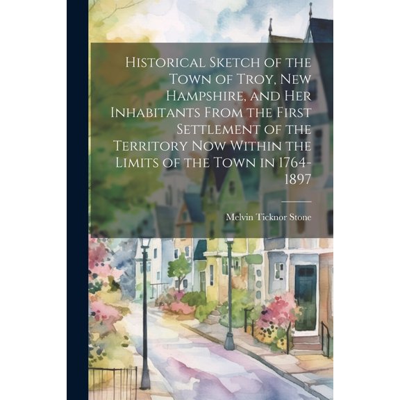 Historical Sketch of the Town of Troy, New Hampshire, and her Inhabitants From the First Settlement of the Territory now Within the Limits of the Town in 1764-1897 (Paperback)
