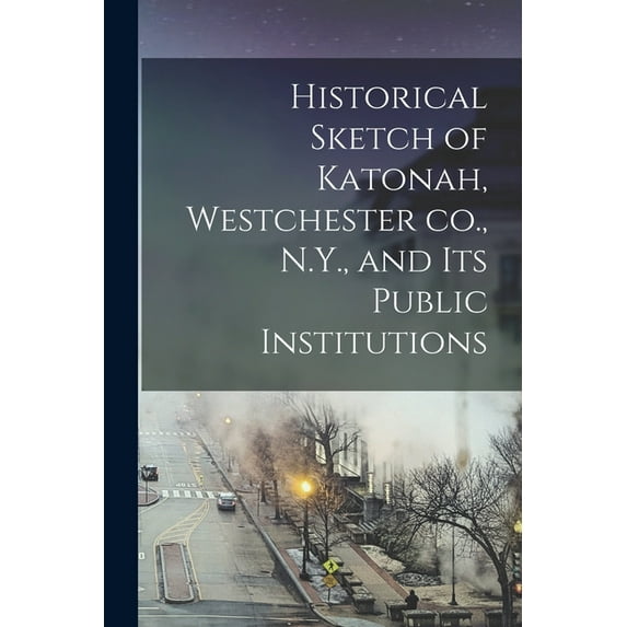 Historical Sketch of Katonah, Westchester co., N.Y., and its Public Institutions, (Paperback)