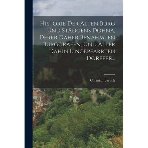 Historie Der Alten Burg Und Städgens Dohna, Derer Daher Benahmten Burggrafen, Und Aller Dahin Eingepfarrten Dörffer... (Paperback)