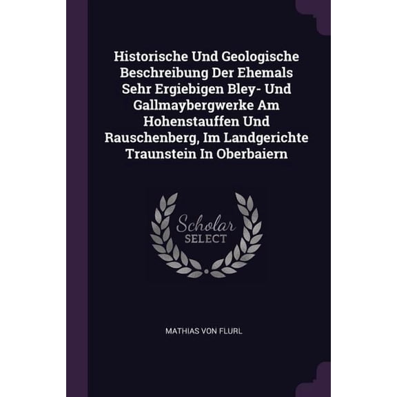 Historische Und Geologische Beschreibung Der Ehemals Sehr Ergiebigen Bley- Und Gallmaybergwerke Am Hohenstauffen Und Rauschenberg, Im Landgerichte Traunstein In Oberbaiern (Paperback)