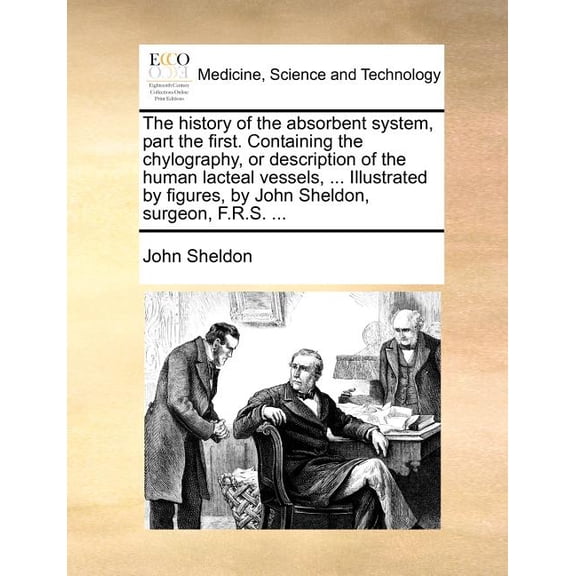The history of the absorbent system, part the first. Containing the chylography, or description of the human lacteal vessels, ... Illustrated by figures, by John Sheldon, surgeon, F.R.S. ... (Paperback)