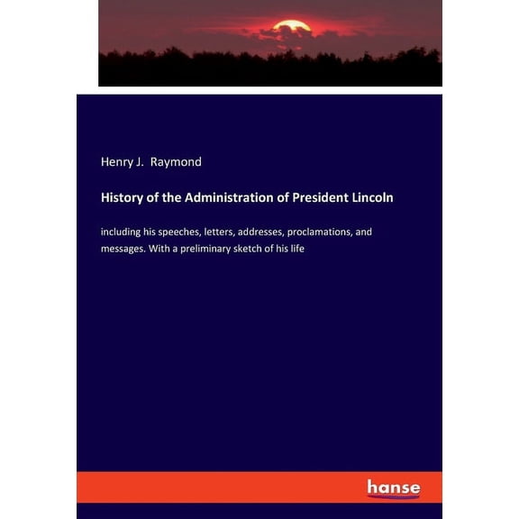 History of the Administration of President Lincoln: including his speeches, letters, addresses, proclamations, and messa