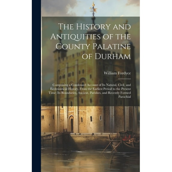 The History and Antiquities of the County Palatine of Durham; Comprising a Condensed Account of its Natural, Civil, and Ecclesiastical History, From the Earliest Period to the Present Time; its Bounda