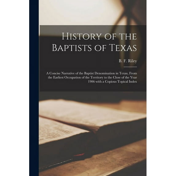 History of the Baptists of Texas: a Concise Narrative of the Baptist Denomination in Texas, From the Earliest Occupation of the Territory to the Close of the Year 1906 With a Copious Topical Index (Pa