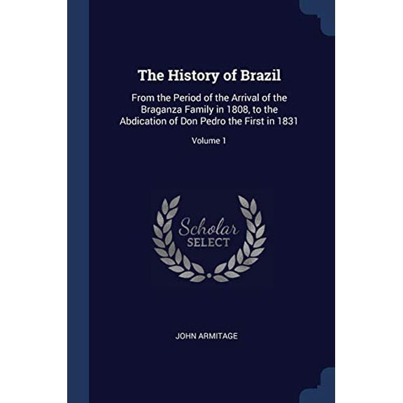 The History of Brazil: From the Period of the Arrival of the Braganza Family in 1808, to the Abdication of Don Pedro the First in 1831; Volume 1 Paperback 1376510642 9781376510645 John Armitage