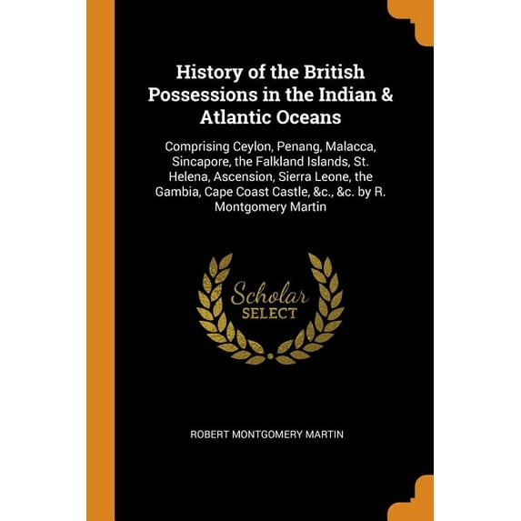 History of the British Possessions in the Indian & Atlantic Oceans : Comprising Ceylon, Penang, Malacca, Sincapore, the Falkland Islands, St. Helena, Ascension, Sierra Leone, the Gambia, Cape Coast Castle, &c., &c. by R. Montgomery Martin (Paperback)