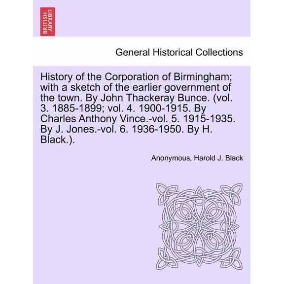 History of the Corporation of Birmingham; With a Sketch of the Earlier Government of the Town. by John Thackeray Bunce. (Vol. 3. 1885-1899; Vol. 4. 1900-1915. by Charles Anthony Vince.-Vol. 5. 1915-1935. by J. Jones.-Vol. 6. 1936-1950. Vol. I (Paperback)