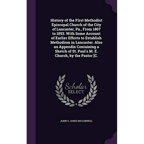 History of the First Methodist Episcopal Church of the City of Lancaster, Pa., From 1807 to 1893. With Some Account of Earlier Efforts to Establish . of St. Pauls M. E. Church, by the P 1355866006