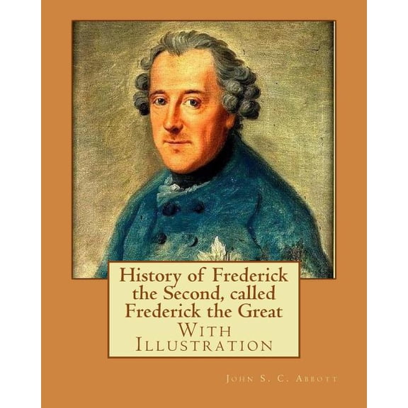 History of Frederick the Second, called Frederick the Great. By : John S. C. Abbott (With Illustration).: Frederick II, King of Prussia, 1712-1786, Prussia (Germany) (Paperback)