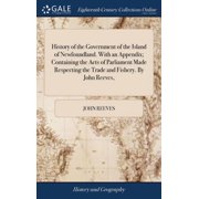 History of the Government of the Island of Newfoundland. With an Appendix; Containing the Acts of Parliament Made Respecting the Trade and Fishery. By John Reeves, Hardcover