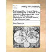 The History of the House of Stanley, from the Conquest, to the Death of the Right Honorable Edward, Late Earl of Derby, in 1776. Containing a Genealogical and Historical Account, of That Illustrious H