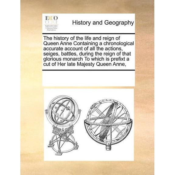 The History of the Life and Reign of Queen Anne Containing a Chronological Accurate Account of All the Actions, Seiges, Battles, During the Reign of That Glorious Monarch to Which Is Prefixt a Cut of Her Late Majesty Queen Anne, (Paperback)