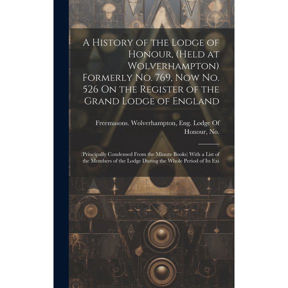 A History of the Lodge of Honour, (Held at Wolverhampton) Formerly No. 769, Now No. 526 On the Register of the Grand Lodge of England : (Principally Condensed From the Minute Books) With a List of the Members of the Lodge During the Whole Period of Its Exi (Hardcover)